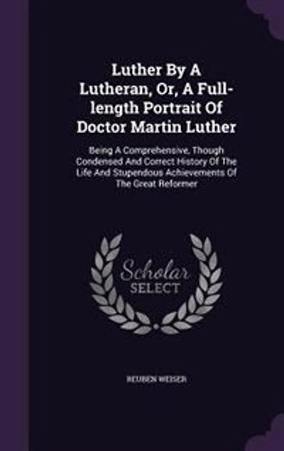 Luther By A Lutheran, Or, A Full-length Portrait Of Doctor Martin Luther: Being A Comprehensive, Though Condensed And Correct History Of The Life And Stupendous Achievements