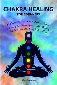 Chakra Healing for Beginners: Balancing, Healing, Understanding Using Healing Crystals and Stones, Unblocking Third Eye Awakening While Gaining Health and Energy