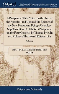A Paraphrase With Notes, on the Acts of the Apostles, and Upon all the Epistles of the New Testament. Being a Compleat Supplement to Dr. Clarke's Paraphrase on the Four Gospels. By Thomas Pyle, In two Volumes The Fourth Edition. of 2; Volume 2