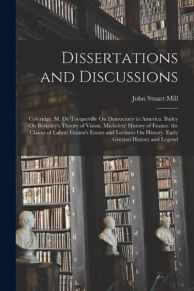 Dissertations and Discussions: Coleridge. M. De Tocqueville On Democracy in America. Bailey On Berkeley's Theory of Vision. Michelets' History of France. the Claims of Labor. Guizot's Essays and Lectures On History. Early Grecian History and Legend