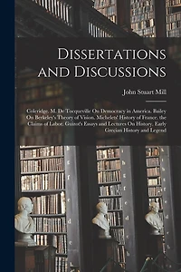 Dissertations and Discussions: Coleridge. M. De Tocqueville On Democracy in America. Bailey On Berkeley's Theory of Vision. Michelets' History of France. the Claims of Labor. Guizot's Essays and Lectures On History. Early Grecian History and Legend