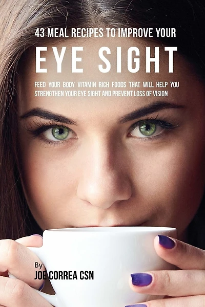 43 Meal Recipes to Improve Your Eye Sight: Feed Your Body Vitamin Rich Foods That Will Help You Strengthen Your Eye Sight and Prevent Loss of Vision