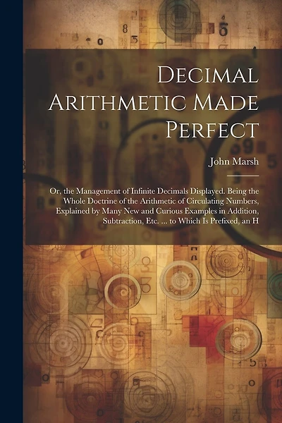 Decimal Arithmetic Made Perfect: Or, the Management of Infinite Decimals Displayed. Being the Whole Doctrine of the Arithmetic of Circulating Numbers, Explained by Many New and Curious Examples in Addition, Subtraction, Etc. ... to Which Is Prefixed, an H