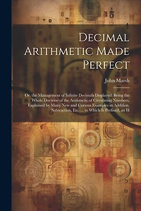 Decimal Arithmetic Made Perfect: Or, the Management of Infinite Decimals Displayed. Being the Whole Doctrine of the Arithmetic of Circulating Numbers, Explained by Many New and Curious Examples in Addition, Subtraction, Etc. ... to Which Is Prefixed, an H