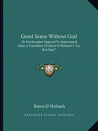 Good Sense Without God: Or Freethoughts Opposed To Supernatural Ideas A Translation Of Baron D'Holbach's "Le Bon Sens"
