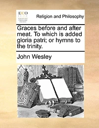 Graces before and after meat. To which is added gloria patri; or hymns to the trinity.