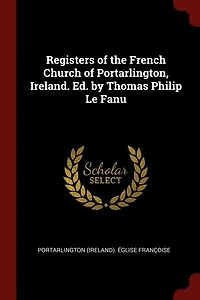 Registers of the French Church Portarlington, Ireland. Ed. by Thomas Philip Le Fanu