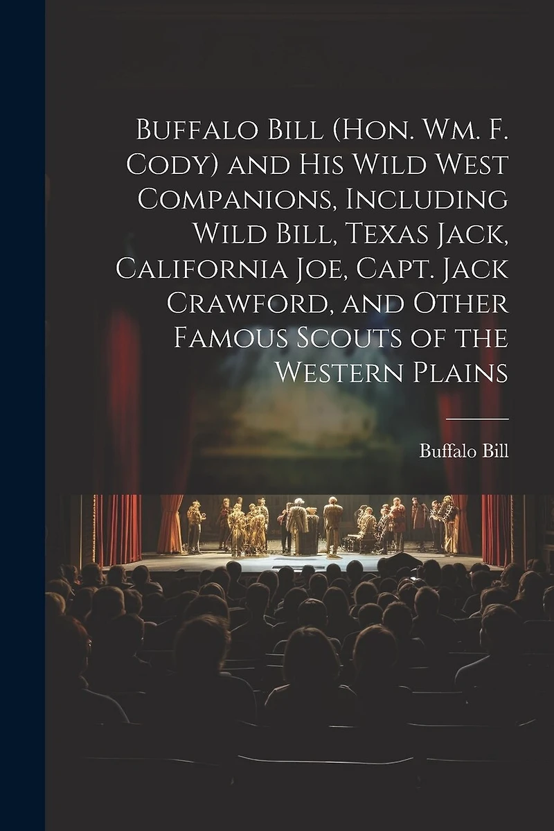 Buffalo Bill (Hon. Wm. F. Cody) and his Wild West Companions, Including Wild Bill, Texas Jack, California Joe, Capt. Jack Crawford, and Other Famous Scouts of the Western Plains