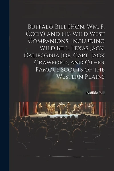 Buffalo Bill (Hon. Wm. F. Cody) and his Wild West Companions, Including Wild Bill, Texas Jack, California Joe, Capt. Jack Crawford, and Other Famous Scouts of the Western Plains