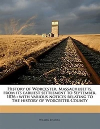 History of Worcester, Massachusetts, From Its Earliest Settlement to September, 1836; With Various Notices Relating the Worcester County