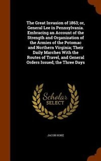 The Great Invasion of 1863; or, General Lee in Pennsylvania. Embracing an Account of the Strength and Organization of the Armies of the Potomac and Northern Virginia; Their Daily Marches With the Routes of Travel, and General Orders Issued; the Three Days