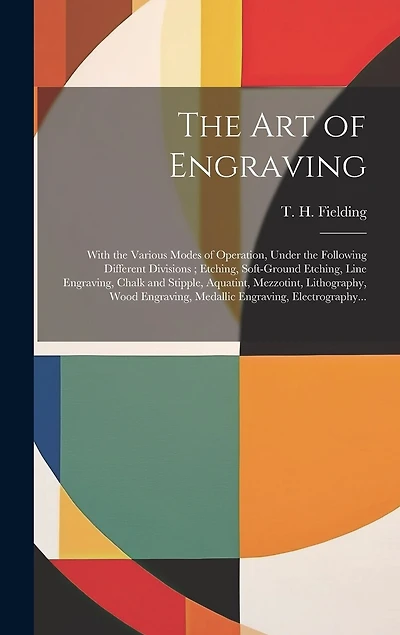 The Art of Engraving: With the Various Modes of Operation, Under the Following Different Divisions; Etching, Soft-ground Etching, Line Engraving, Chalk and Stipple, Aquatint, Mezzotint, Lithography, Wood Engraving, Medallic Engraving, Electrography...
