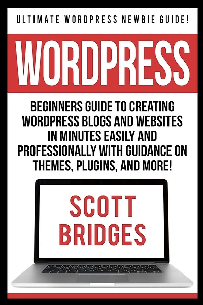 Wordpress: Ultimate Wordpress Newbie Guide! - Beginners Guide To Creating Wordpress Blogs And Websites In Minutes Easily And Professionally With Guidance On Themes, Plugins, And More!