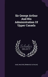 Sir George Arthur and His Administration of Upper Canada