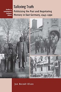 Tailoring Truth: Politicizing The Past And Negotiating Memory East Germany, 1945-1990
