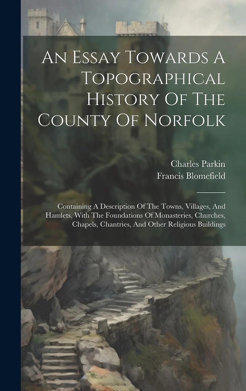 An Essay Towards A Topographical History Of The County Of Norfolk: Containing A Description Of The Towns, Villages, And Hamlets, With The Foundations Of Monasteries, Churches, Chapels, Chantries, And Other Religious Buildings