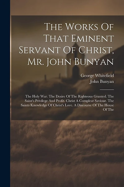The Works Of That Eminent Servant Of Christ, Mr. John Bunyan: The Holy War. The Desire Of The Righteous Granted. The Saint's Privilege And Profit. Christ A Compleat Saviour. The Saints Knowledge Of Christ's Love. A Discourse Of The House Of The