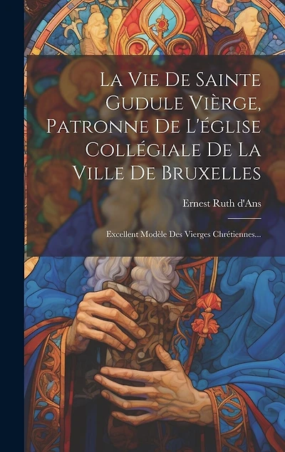 La Vie De Sainte Gudule Vièrge, Patronne De L'église Collégiale De La Ville De Bruxelles: Excellent Modèle Des Vierges Chrétiennes...