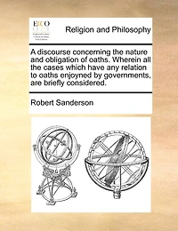 A Discourse Concerning the Nature and Obligation of Oaths. Wherein all Cases Which Have any Relation to Oaths Enjoyned by Governments, are Briefly Considered