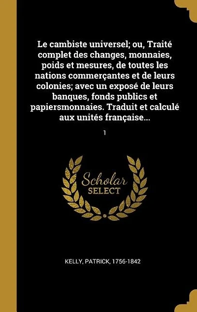 Le cambiste universel; ou, Traité complet des changes, monnaies, poids et mesures, de toutes les nations commerçantes et de leurs colonies; avec un exposé de leurs banques, fonds publics et papiersmonnaies. Traduit et calculé aux unités française...: 1