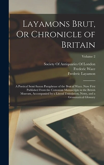 Layamons Brut, Or Chronicle of Britain: A Poetical Semi-Saxon Paraphrase of the Brut of Wace. Now First Published From the Cottonian Manuscripts in the British Museum, Accompanied by a Literal Translation, Notes, and a Grammatical Glossary; Volume 2