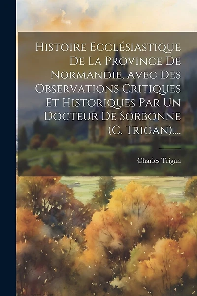 Histoire Ecclésiastique De La Province De Normandie, Avec Des Observations Critiques Et Historiques Par Un Docteur De Sorbonne (c. Trigan)....