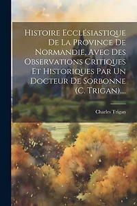 Histoire Ecclésiastique De La Province De Normandie, Avec Des Observations Critiques Et Historiques Par Un Docteur De Sorbonne (c. Trigan)....