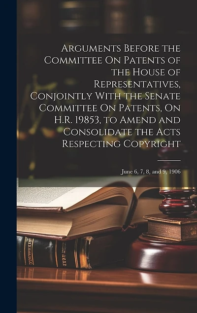 Arguments Before the Committee On Patents of the House of Representatives, Conjointly With the Senate Committee On Patents, On H.R. 19853, to Amend and Consolidate the Acts Respecting Copyright: June 6, 7, 8, and 9, 1906