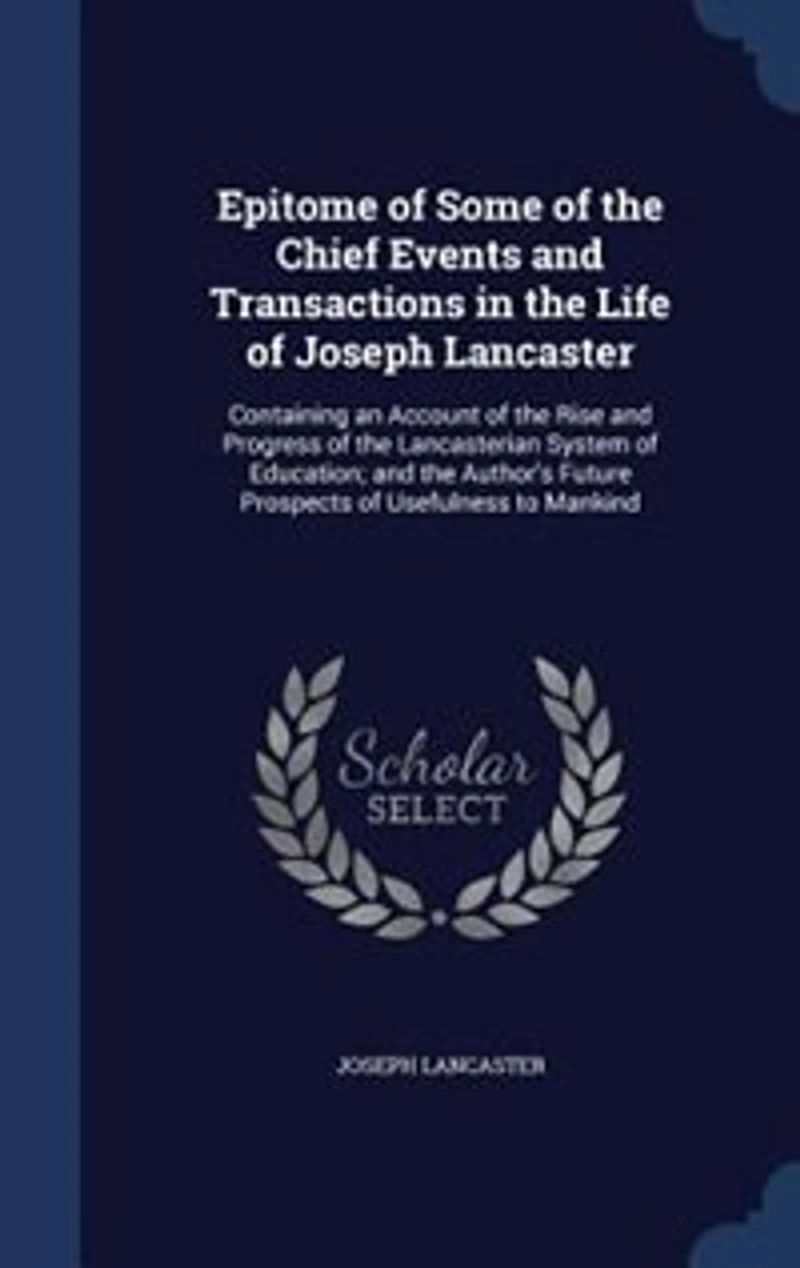 Epitome of Some of the Chief Events and Transactions in the Life of Joseph Lancaster: Containing an Account of the Rise and Progress of the Lancasterian System of Education; and the Aut