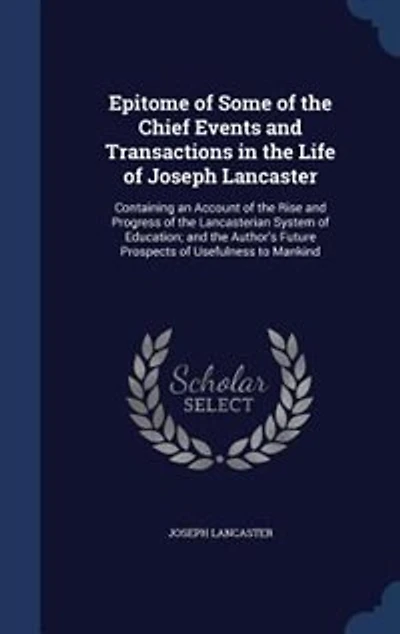 Epitome of Some of the Chief Events and Transactions in the Life of Joseph Lancaster: Containing an Account of the Rise and Progress of the Lancasterian System of Education; and the Aut