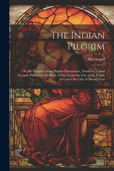 The Indian Pilgrim; Or, the Progress of the Pilgrim Nazareenee, (Formerly Called Goonah Purist, Or the Slave of Sin), From the City of the Wrath of God to the City of Mount Zion