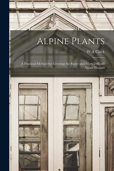 Alpine Plants: A Practical Method for Growing the Rarer and More Difficult Alpine Flowers