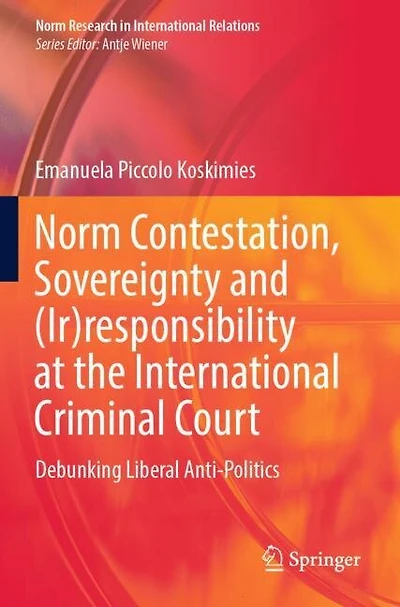 Norm Contestation, Sovereignty and (Ir)responsibility at the International Criminal Court: Debunking Liberal Anti-Politi: Debunking Liberal Anti-Politics