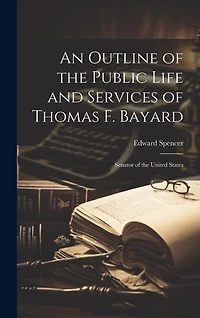 An Outline of the Public Life and Services of Thomas F. Bayard: Senator of the United States