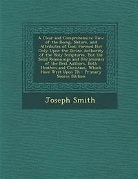 A Clear and Comprehensive View of the Being, Nature, Attributes God: Formed Not Only Upon Divine Authority Holy Scriptures, But Solid Reasonings Testimonies Best Authors, Both Heathen Christian, Which Have Writ Th
