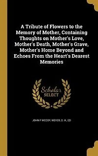 A Tribute of Flowers to the Memory Mother, Containing Thoughts on Mother's Love, Death, Grave, Home Beyond and Echoes From Heart's Dearest Memories