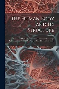 The Human Body and Its Structure: With Hints On Health, a Practical Treatise On the Design, Nature