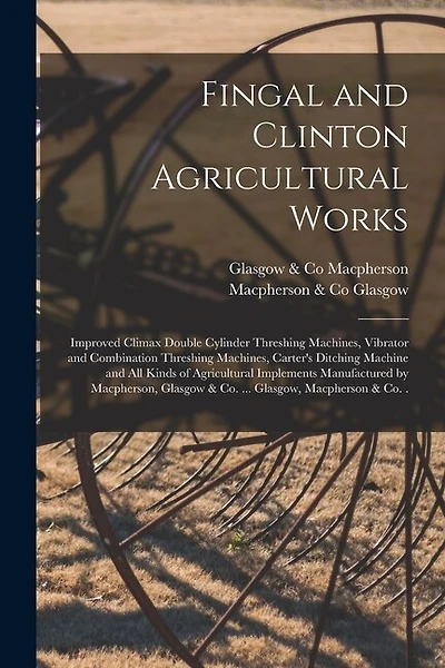 Fingal and Clinton Agricultural Works [microform]: Improved Climax Double Cylinder Threshing Machines, Vibrator and Combination Threshing Machines, Carter's Ditching Machine and All Kinds of Agricultural Implements Manufactured by Macpherson, Glasgow...
