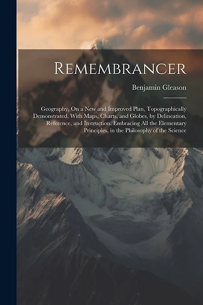 Remembrancer: Geography, On a New and Improved Plan, Topographically Demonstrated, With Maps, Charts, and Globes, by Delineation, Reference, and Instruction. Embracing All the Elementary Principles