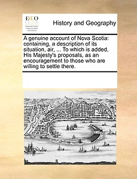 A Genuine Account of Nova Scotia: Containing, a Description of Its Situation, Air, ... to Which Is Added, His Majesty's Proposals, as an Encouragement to Those Who Are Willing to Settle There.