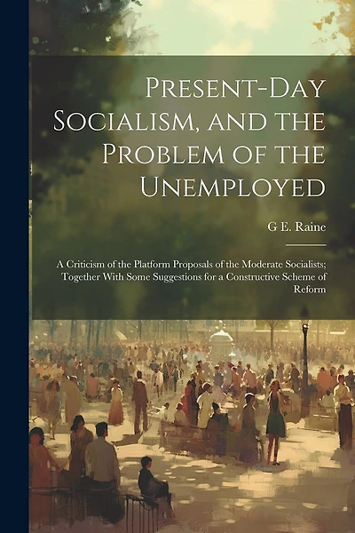 Present-Day Socialism, and the Problem of the Unemployed: A Criticism of the Platform Proposals of the Moderate Socialists; Together With Some Suggestions for a Constructive Scheme of Reform