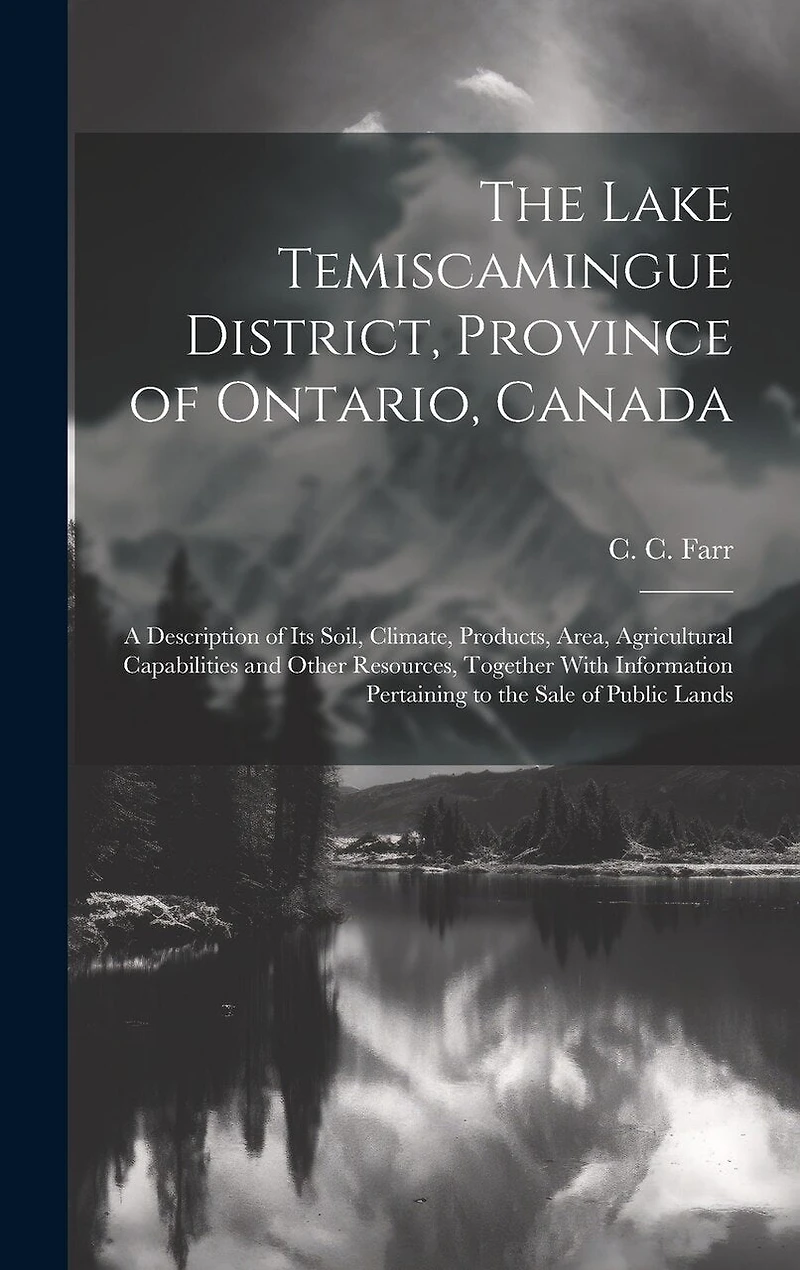 The Lake Temiscamingue District, Province of Ontario, Canada: A Description of its Soil, Climate, Products, Area, Agricultural Capabilities and Other Resources, Together With Information Pertaining to the Sale of Public Lands