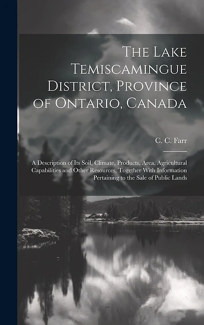 The Lake Temiscamingue District, Province of Ontario, Canada: A Description of its Soil, Climate, Products, Area, Agricultural Capabilities and Other Resources, Together With Information Pertaining to the Sale of Public Lands