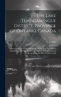 The Lake Temiscamingue District, Province of Ontario, Canada: A Description of its Soil, Climate, Products, Area, Agricultural Capabilities and Other Resources, Together With Information Pertaining to the Sale of Public Lands