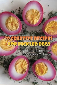 30 Creative Recipes For Pickled Eggs: Recipes To Increase The Flavors Of Meals: Creative Recipes For Pickled Eggs