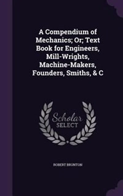 A Compendium of Mechanics; Or; Text Book for Engineers, Mill-Wrights, Machine-Makers, Founders, Smiths, & C