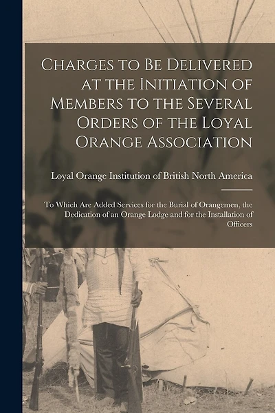 Charges to Be Delivered at the Initiation of Members to the Several Orders of the Loyal Orange Association [microform]: to Which Are Added Services for the Burial of Orangemen, the Dedication of an Orange Lodge and for the Installation of Officers