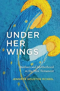 Under Her Wings: Mothers and Motherhood the New Testament