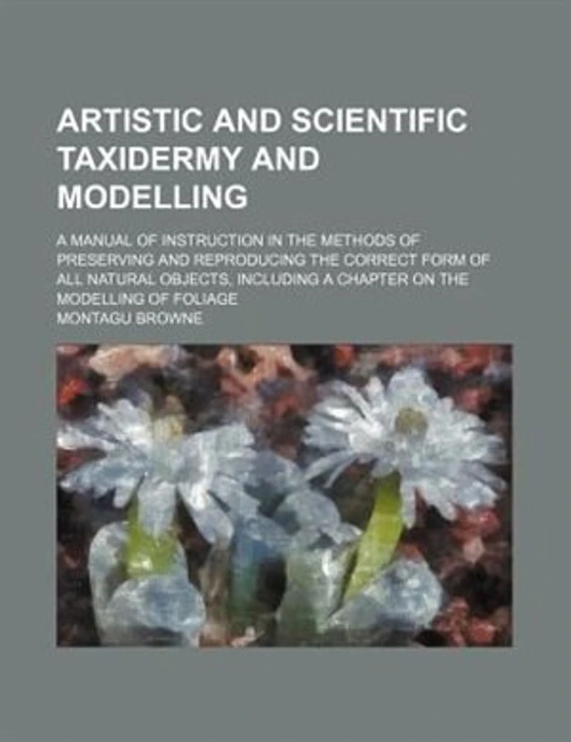 Artistic And Scientific Taxidermy Modelling; A Manual Of Instruction The Methods Preserving Reproducing Correct Form All Natural Objects, Including Chapter On Modelling Foliage
