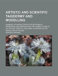 Artistic And Scientific Taxidermy Modelling; A Manual Of Instruction The Methods Preserving Reproducing Correct Form All Natural Objects, Including Chapter On Modelling Foliage